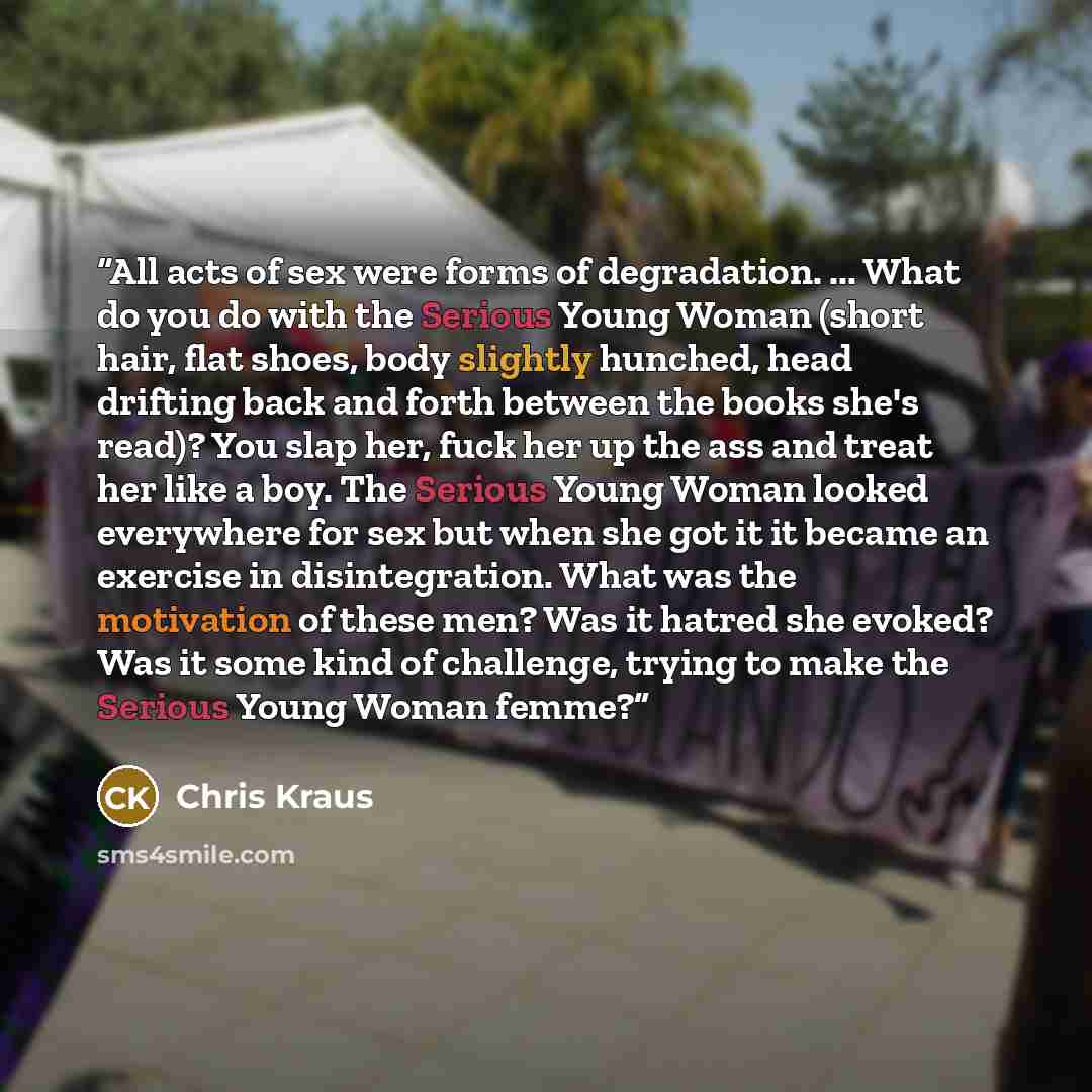 “All acts of sex were forms of degradation. ... What do you do with the Serious Young Woman (short hair, flat shoes, body slightly hunched, head drifting back and forth between the books she's read)? You slap her, fuck her up the ass and treat her like a boy. The Serious Young Woman looked…” quote by Chris Kraus