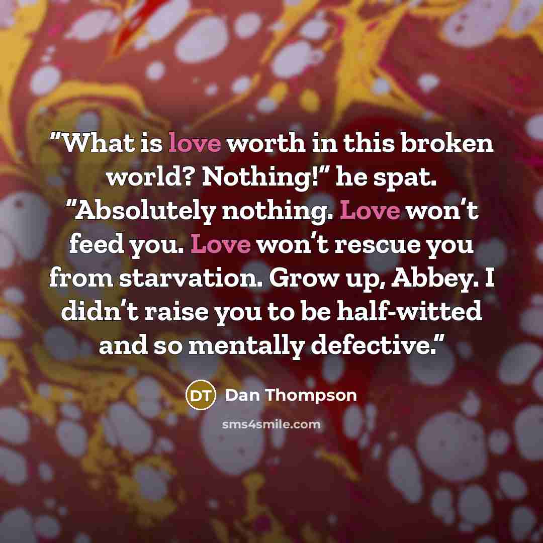 “What is love worth in this broken world? Nothing!” he spat. “Absolutely nothing. Love won’t feed you. Love won’t rescue you from starvation. Grow up, Abbey. I didn’t raise you to be half-witted and so mentally defective.” quote by Dan Thompson