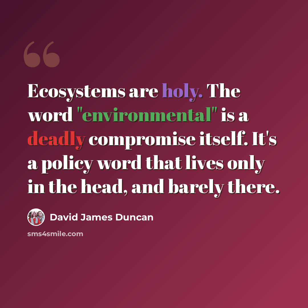 “Ecosystems are holy. The word "environmental" is a deadly compromise itself. It's a policy word that lives only in the head, and barely there.” quote by David James Duncan