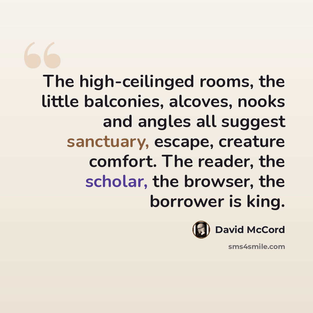 “The high-ceilinged rooms, the little balconies, alcoves, nooks and angles all suggest sanctuary, escape, creature comfort. The reader, the scholar, the browser, the borrower is king.” quote by David McCord