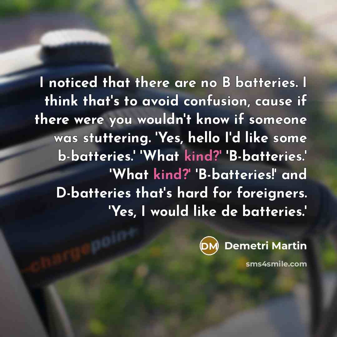 “I noticed that there are no B batteries. I think that's to avoid confusion, cause if there were you wouldn't know if someone was stuttering. 'Yes, hello I'd like some b-batteries.' 'What kind?' 'B-batteries.' 'What kind?' 'B-batteries!' and D-batteries that's hard for foreigners. 'Yes, I would…” quote by Demetri Martin