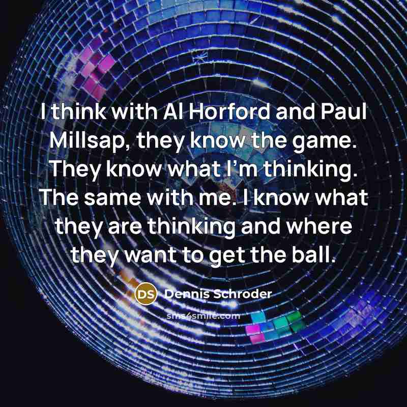 “I think with Al Horford and Paul Millsap, they know the game. They know what I'm thinking. The same with me. I know what they are thinking and where they want to get the ball.” quote by Dennis Schroder