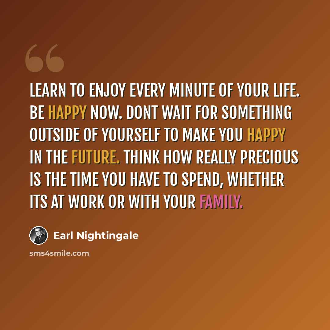 “Learn to enjoy every minute of your life. Be happy now. Dont wait for something outside of yourself to make you happy in the future. Think how really precious is the time you have to spend, whether its at work or with your family.” quote by Earl Nightingale