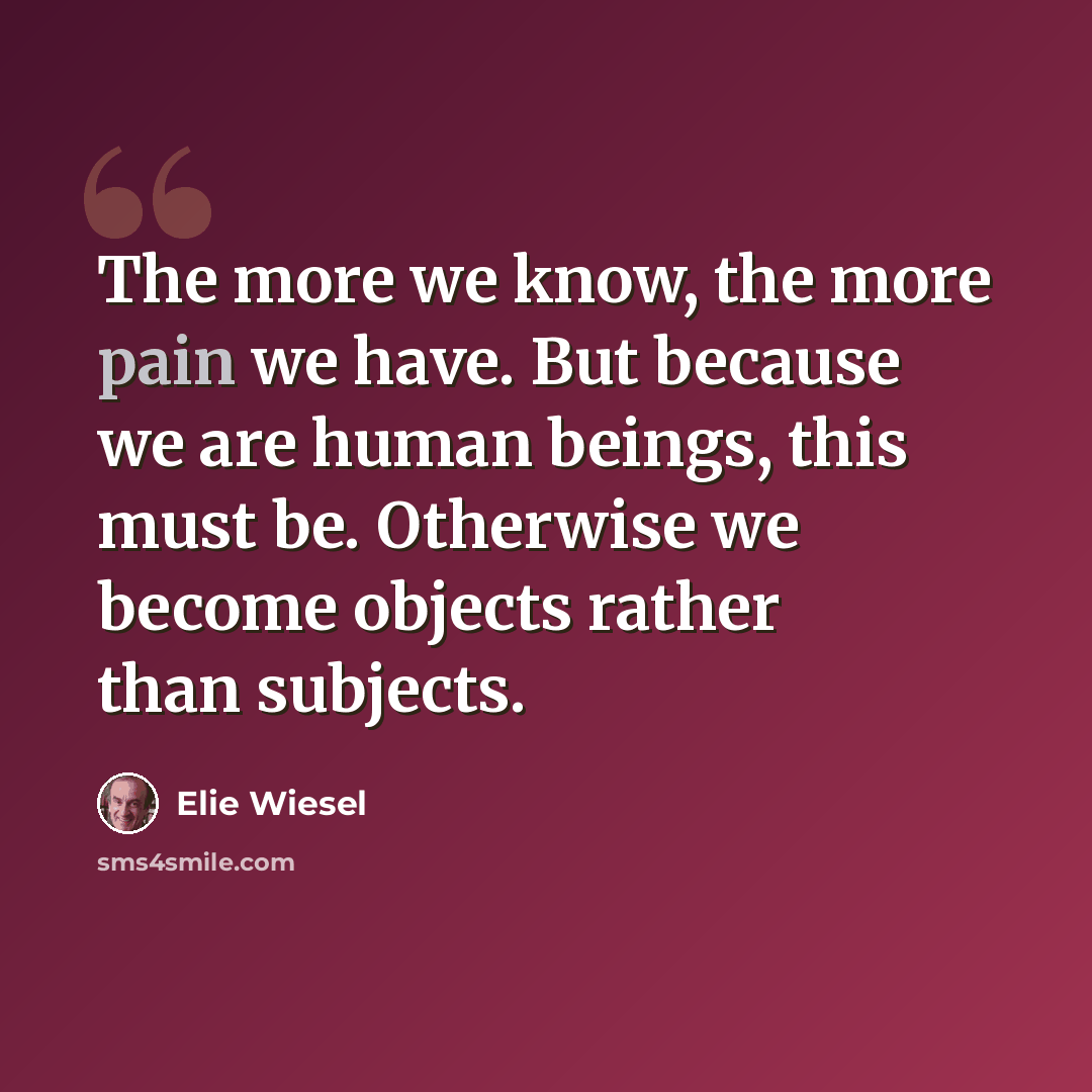 “The more we know, the more pain we have. But because we are human beings, this must be. Otherwise we become objects rather than subjects.” quote by Elie Wiesel