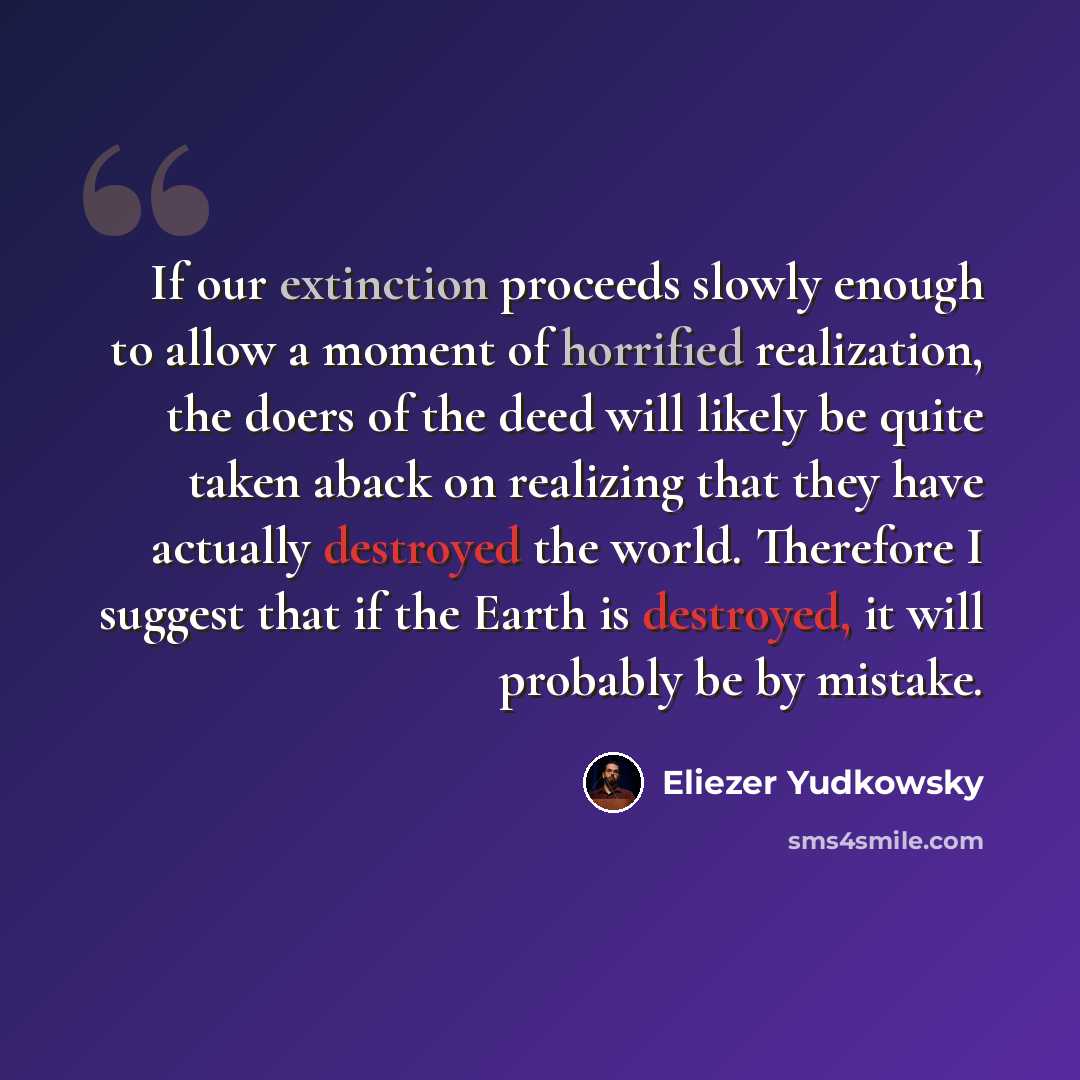 “If our extinction proceeds slowly enough to allow a moment of horrified realization, the doers of the deed will likely be quite taken aback on realizing that they have actually destroyed the world. Therefore I suggest that if the Earth is destroyed, it will probably be by mistake.” quote by Eliezer Yudkowsky