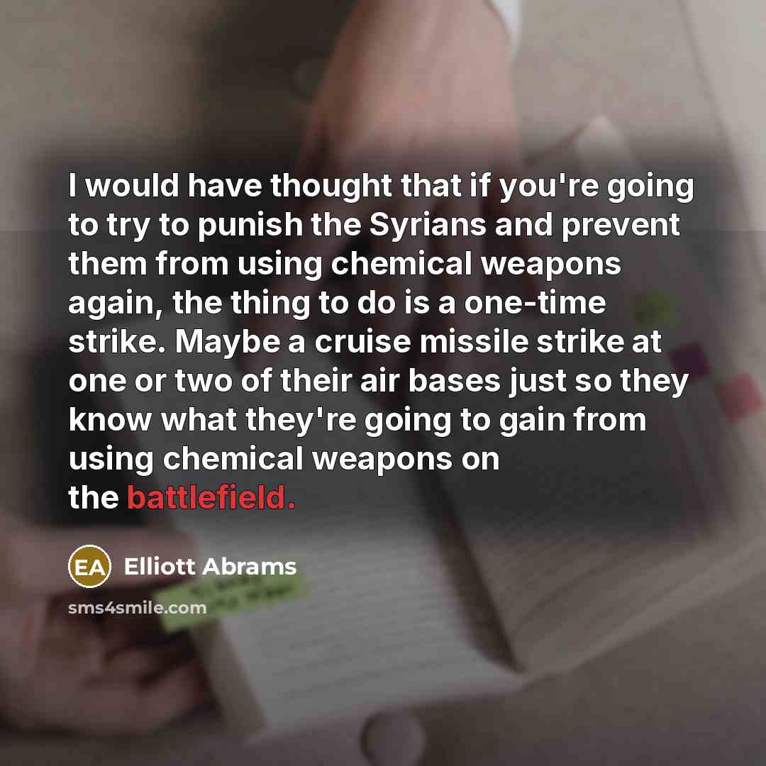 “I would have thought that if you're going to try to punish the Syrians and prevent them from using chemical weapons again, the thing to do is a one-time strike. Maybe a cruise missile strike at one or two of their air bases just so they know what they're going to gain from using chemical weapons…” quote by Elliott Abrams