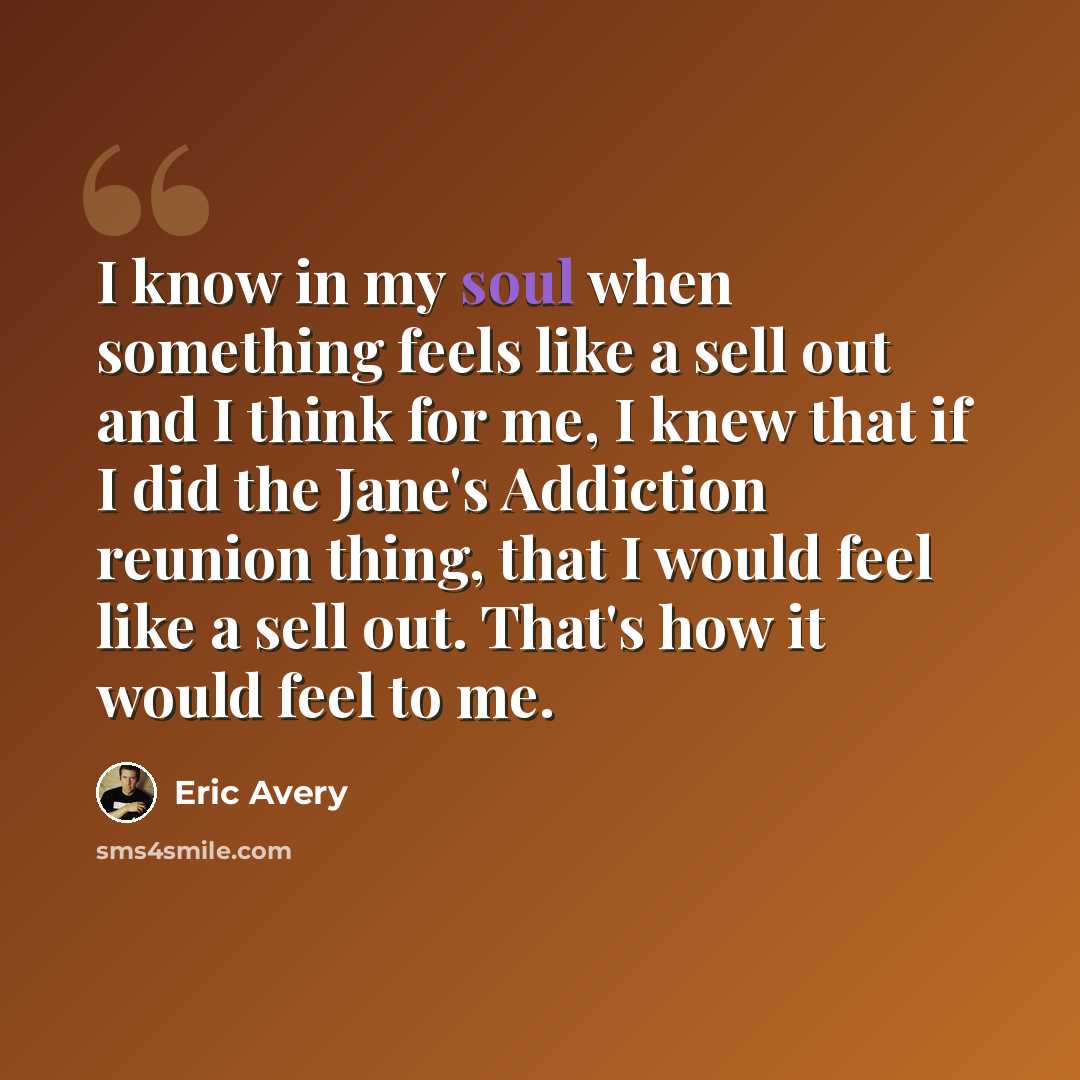 “I know in my soul when something feels like a sell out and I think for me, I knew that if I did the Jane's Addiction reunion thing, that I would feel like a sell out. That's how it would feel to me.” quote by Eric Avery