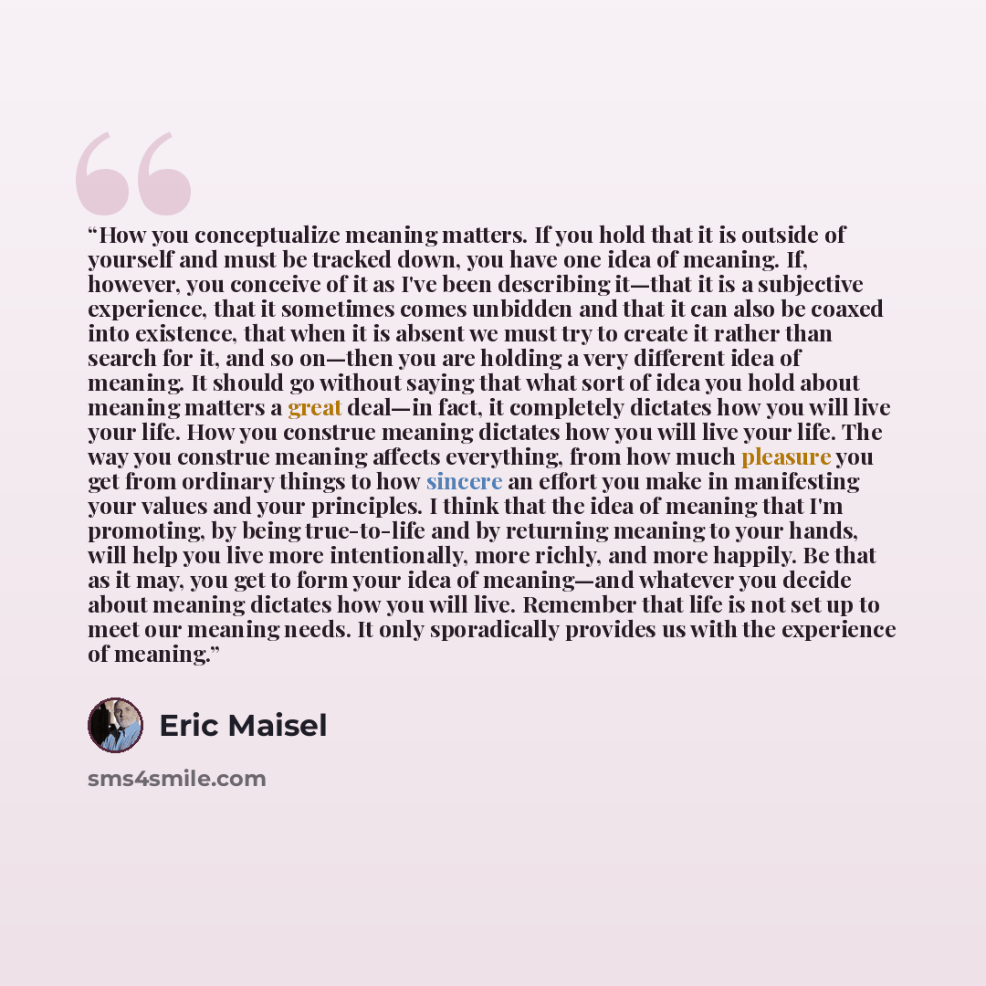 “How you conceptualize meaning matters. If you hold that it is outside of yourself and must be tracked down, you have one idea of meaning. If, however, you conceive of it as I've been describing it—that it is a subjective experience, that it sometimes comes unbidden and that it can also be coaxed…” quote by Eric Maisel