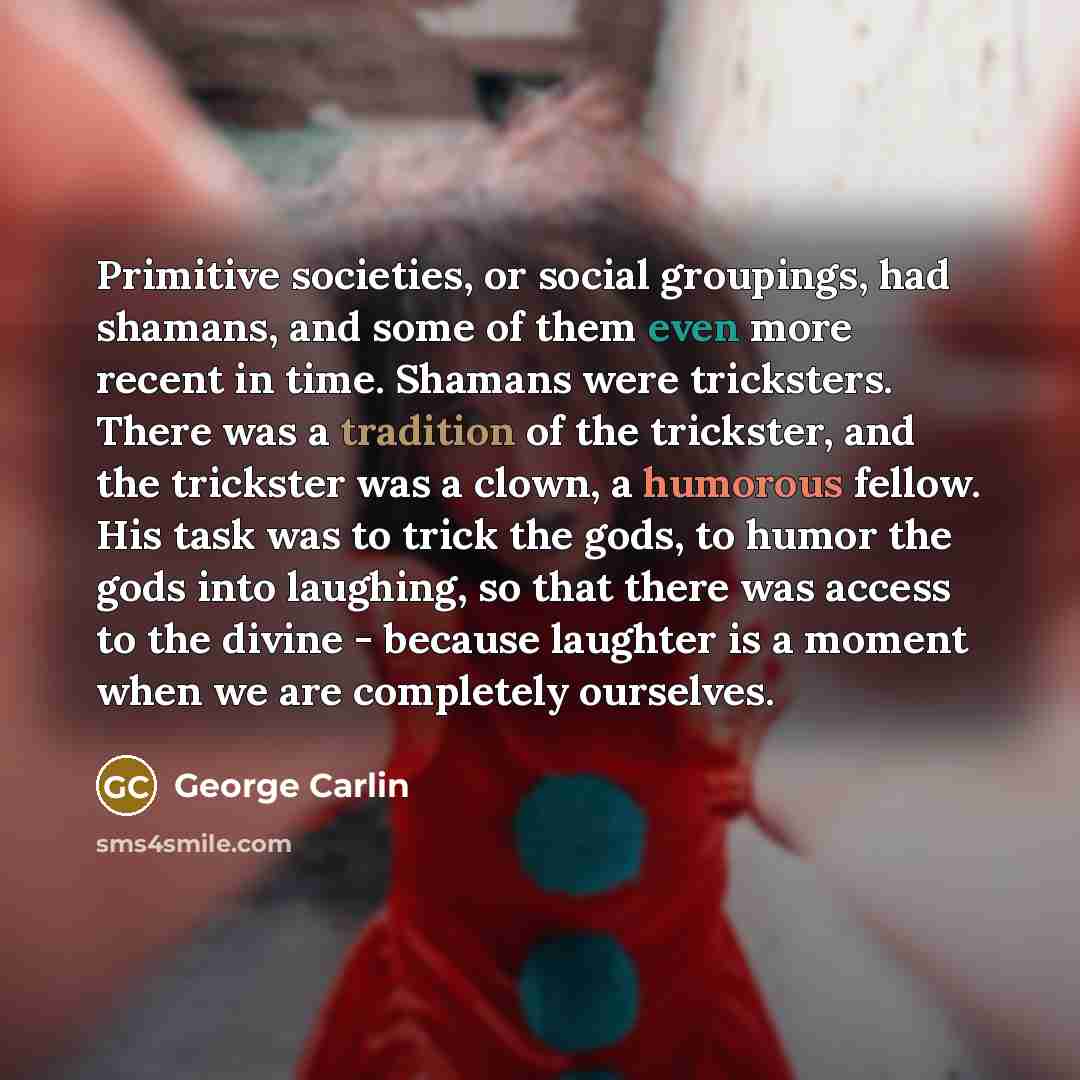 “Primitive societies, or social groupings, had shamans, and some of them even more recent in time. Shamans were tricksters. There was a tradition of the trickster, and the trickster was a clown, a humorous fellow. His task was to trick the gods, to humor the gods into laughing, so that there was…” quote by George Carlin