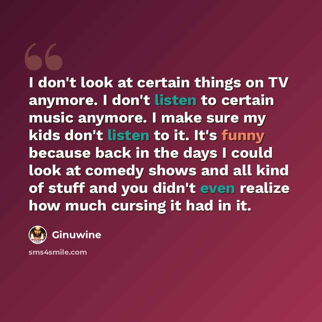 “I don't look at certain things on TV anymore. I don't listen to certain music anymore. I make sure my kids don't listen to it. It's funny because back in the days I could look at comedy shows and all kind of stuff and you didn't even realize how much cursing it had in it.” quote by Ginuwine