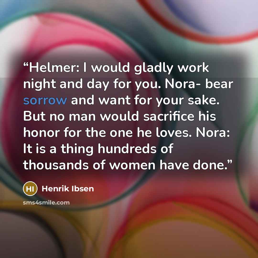 “Helmer: I would gladly work night and day for you. Nora- bear sorrow and want for your sake. But no man would sacrifice his honor for the one he loves. Nora: It is a thing hundreds of thousands of women have done.” quote by Henrik Ibsen