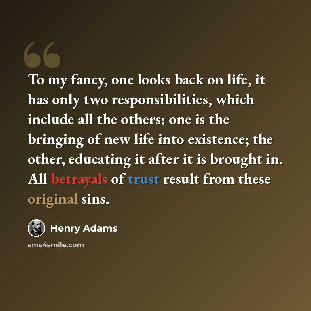 “To my fancy, one looks back on life, it has only two responsibilities, which include all the others: one is the bringing of new life into existence; the other, educating it after it is brought in. All betrayals of trust result from these original sins.” quote by Henry Adams