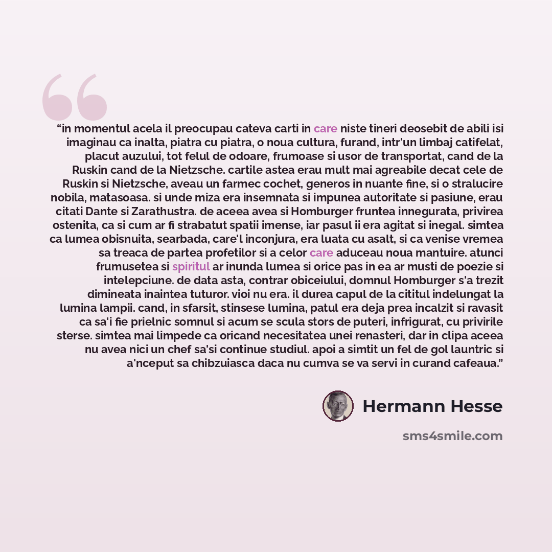 “in momentul acela il preocupau cateva carti in care niste tineri deosebit de abili isi imaginau ca inalta, piatra cu piatra, o noua cultura, furand, intr'un limbaj catifelat, placut auzului, tot felul de odoare, frumoase si usor de transportat, cand de la Ruskin cand de la Nietzsche. cartile astea…” quote by Hermann Hesse