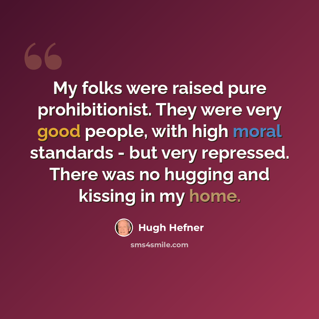 “My folks were raised pure prohibitionist. They were very good people, with high moral standards - but very repressed. There was no hugging and kissing in my home.” quote by Hugh Hefner