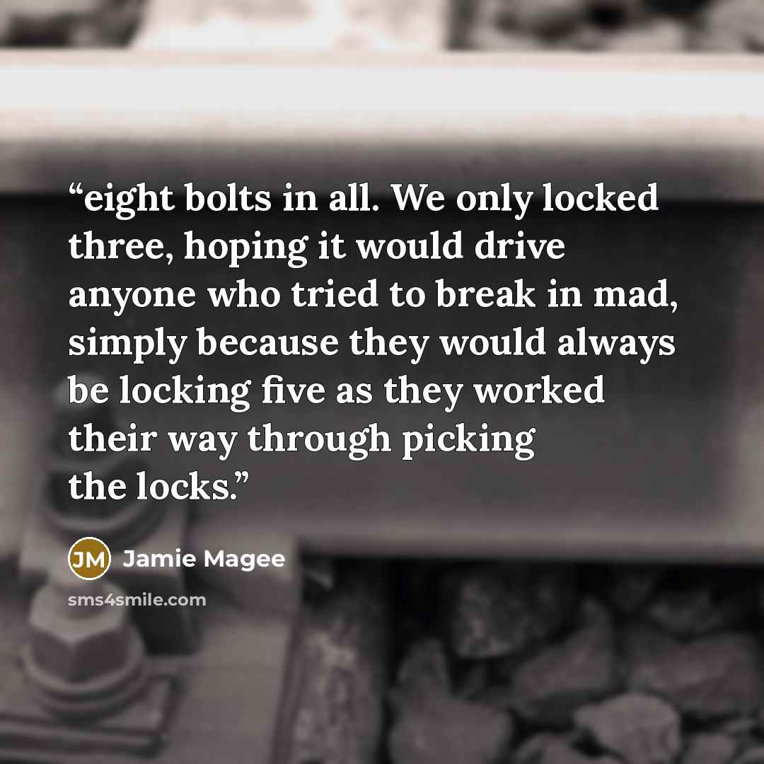 “eight bolts in all. We only locked three, hoping it would drive anyone who tried to break in mad, simply because they would always be locking five as they worked their way through picking the locks.” quote by Jamie Magee