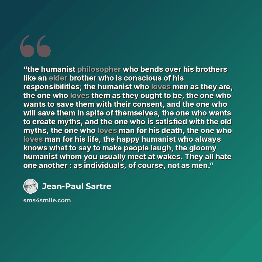 “the humanist philosopher who bends over his brothers like an elder brother who is conscious of his responsibilities; the humanist who loves men as they are, the one who loves them as they ought to be, the one who wants to save them with their consent, and the one who will save them in spite of…” quote by Jean-Paul Sartre