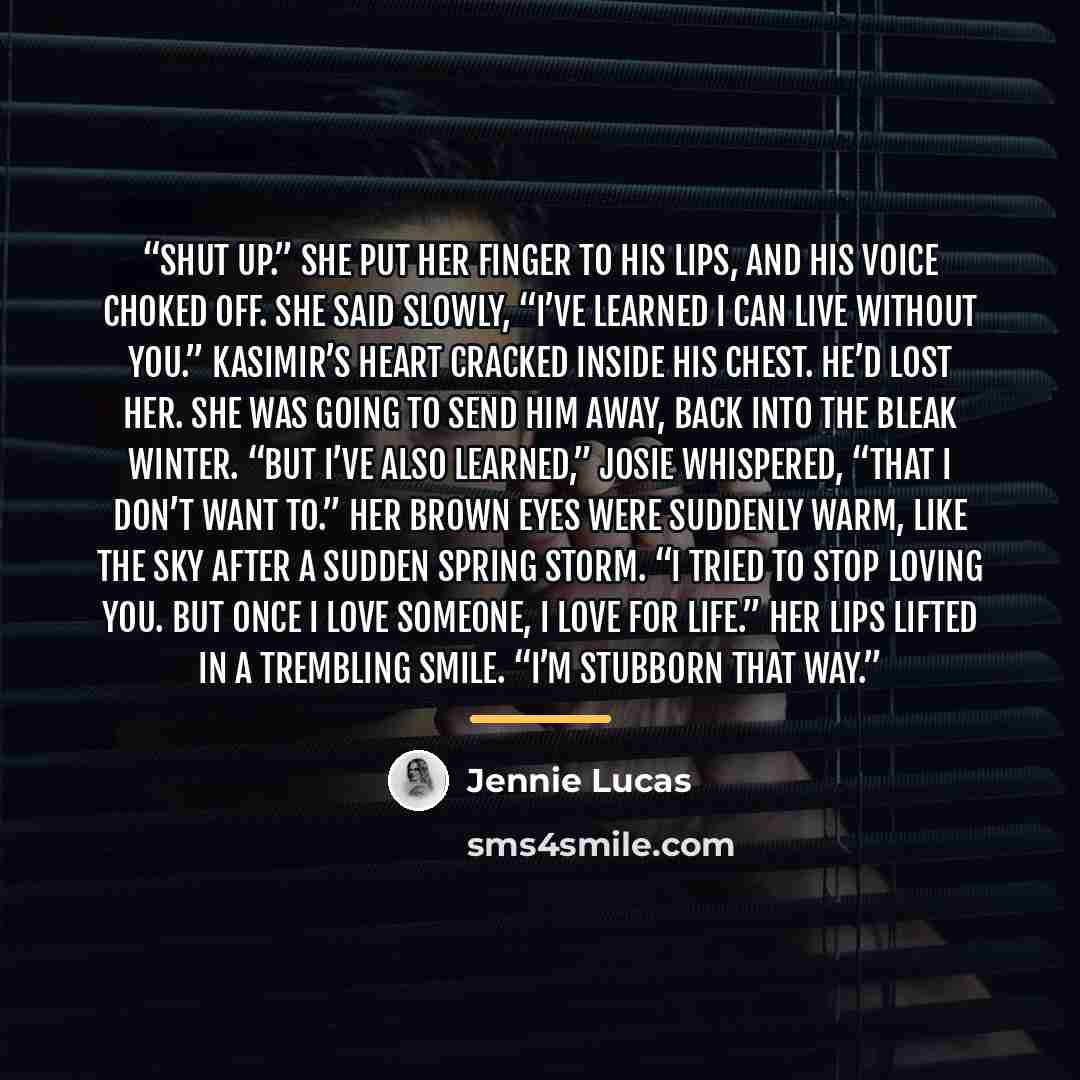 “Shut up.” She put her finger to his lips, and his voice choked off. She said slowly, “I’ve learned I can live without you.” Kasimir’s heart cracked inside his chest. He’d lost her. She was going to send him away, back into the bleak winter. “But I’ve also learned,” Josie whispered, “that I don’t…” quote by Jennie Lucas