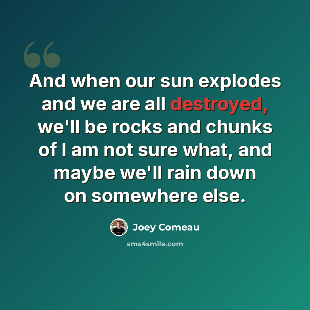 “And when our sun explodes and we are all destroyed, we'll be rocks and chunks of I am not sure what, and maybe we'll rain down on somewhere else.” quote by Joey Comeau