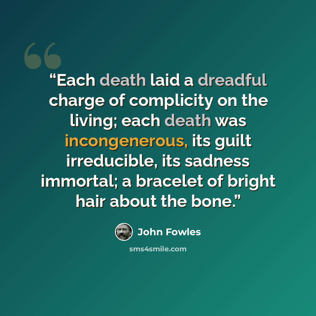 “Each death laid a dreadful charge of complicity on the living; each death was incongenerous, its guilt irreducible, its sadness immortal; a bracelet of bright hair about the bone.” quote by John Fowles