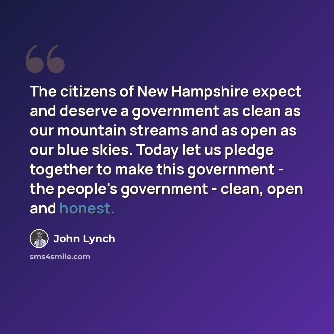 “The citizens of New Hampshire expect and deserve a government as clean as our mountain streams and as open as our blue skies. Today let us pledge together to make this government - the people's government - clean, open and honest.” quote by John Lynch
