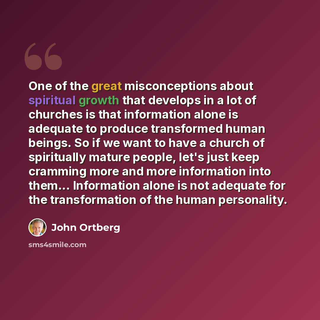 “One of the great misconceptions about spiritual growth that develops in a lot of churches is that information alone is adequate to produce transformed human beings. So if we want to have a church of spiritually mature people, let's just keep cramming more and more information into them…” quote by John Ortberg