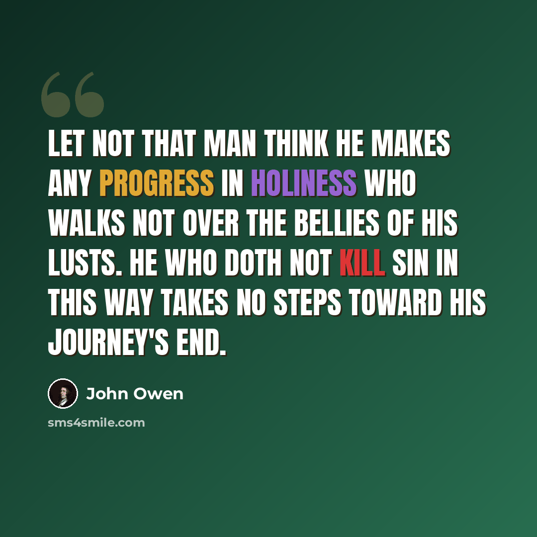 “Let not that man think he makes any progress in holiness who walks not over the bellies of his lusts. He who doth not kill sin in this way takes no steps toward his journey's end.” quote by John Owen