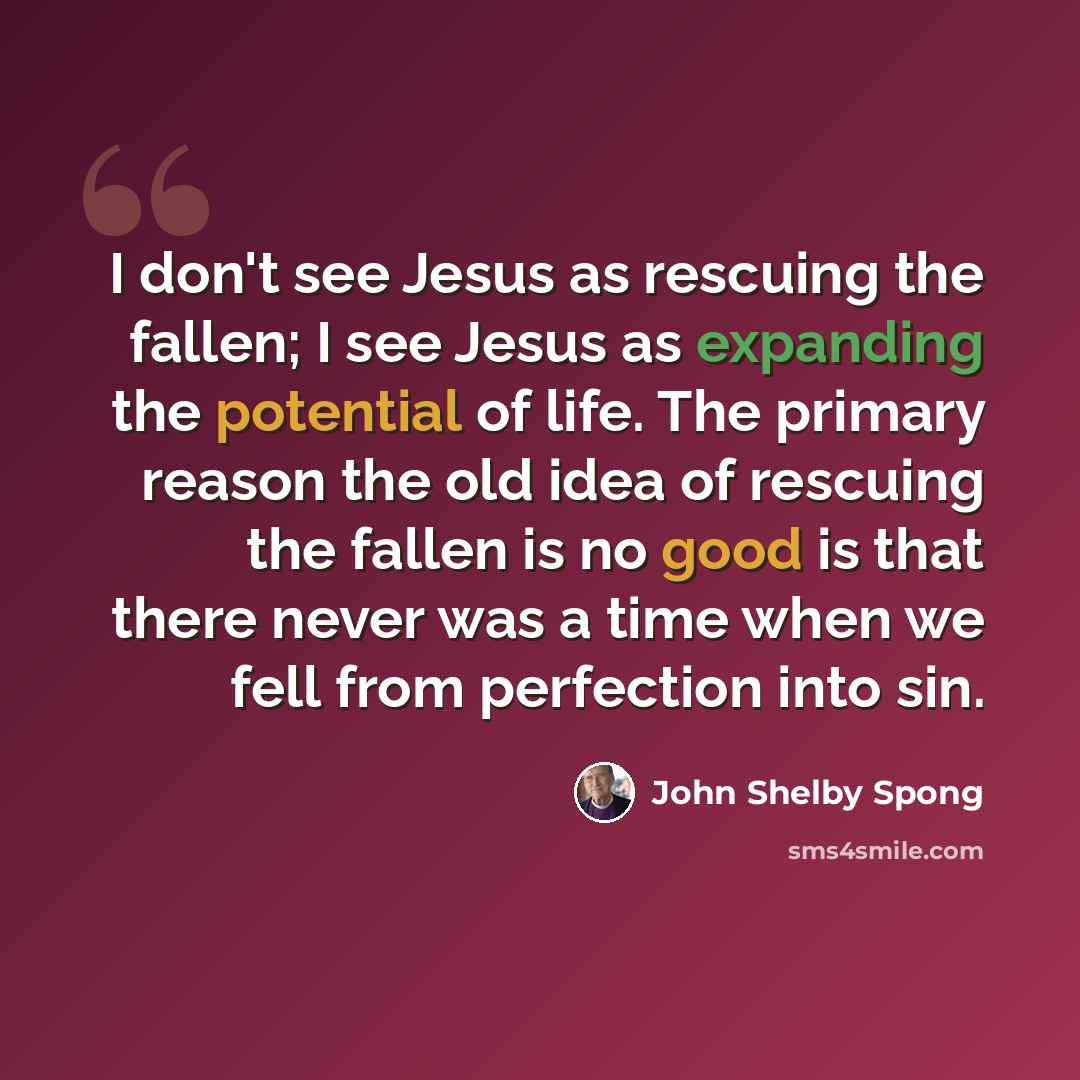 “I don't see Jesus as rescuing the fallen; I see Jesus as expanding the potential of life. The primary reason the old idea of rescuing the fallen is no good is that there never was a time when we fell from perfection into sin.” quote by John Shelby Spong