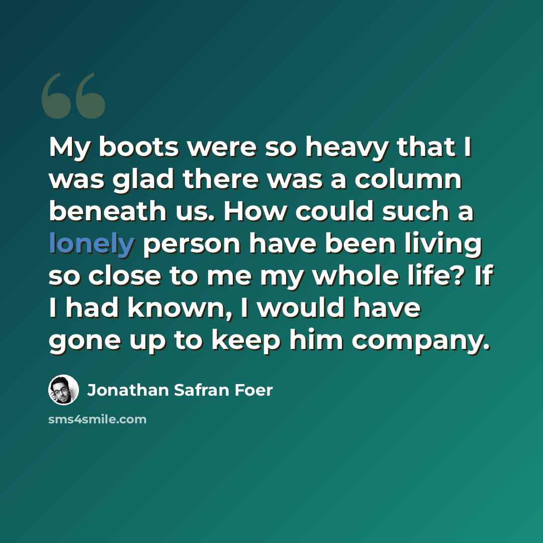“My boots were so heavy that I was glad there was a column beneath us. How could such a lonely person have been living so close to me my whole life? If I had known, I would have gone up to keep him company.” quote by Jonathan Safran Foer