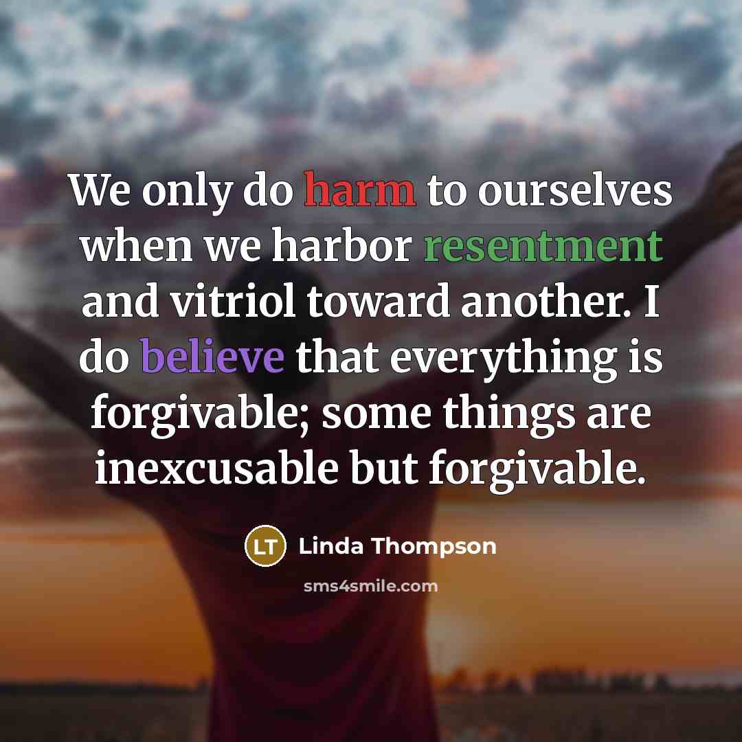 “We only do harm to ourselves when we harbor resentment and vitriol toward another. I do believe that everything is forgivable; some things are inexcusable but forgivable.” quote by Linda Thompson