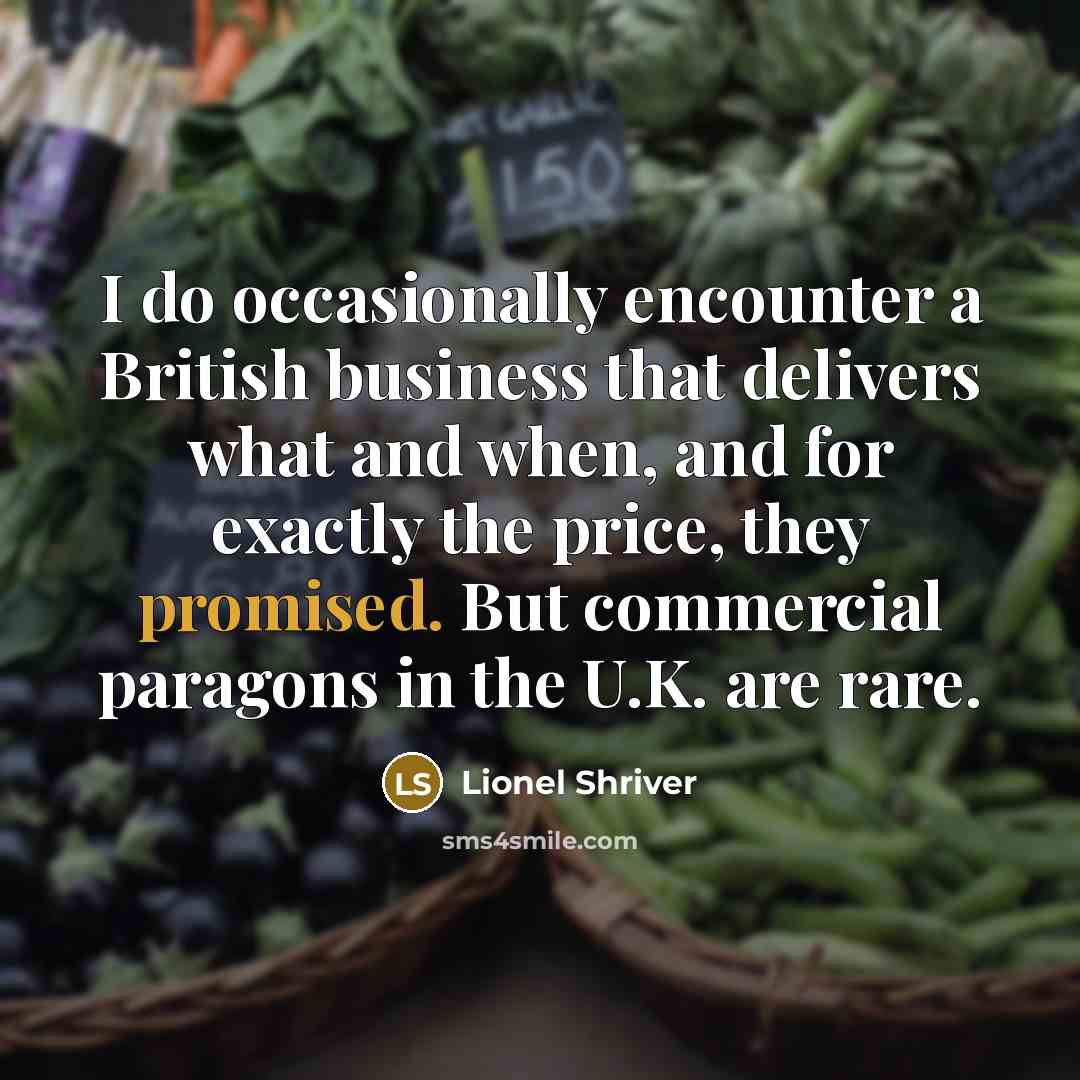 “I do occasionally encounter a British business that delivers what and when, and for exactly the price, they promised. But commercial paragons in the U.K. are rare.” quote by Lionel Shriver