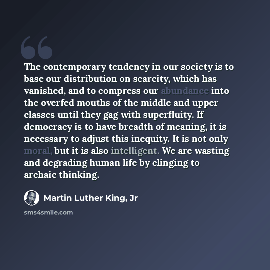 “The contemporary tendency in our society is to base our distribution on scarcity, which has vanished, and to compress our abundance into the overfed mouths of the middle and upper classes until they gag with superfluity. If democracy is to have breadth of meaning, it is necessary to adjust this…” quote by Martin Luther King, Jr