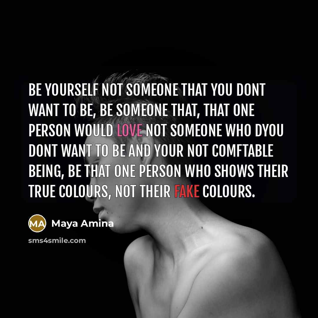 “Be yourself not someone that you dont want to be, Be someone that, that one person would love not someone who dyou dont want to be and your not comftable being, Be that one person who shows their true colours, not their fake colours.” quote by Maya Amina