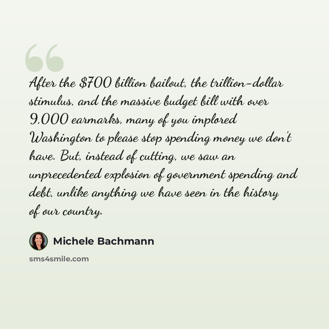 “After the $700 billion bailout, the trillion-dollar stimulus, and the massive budget bill with over 9,000 earmarks, many of you implored Washington to please stop spending money we don't have. But, instead of cutting, we saw an unprecedented explosion of government spending and debt, unlike…” quote by Michele Bachmann