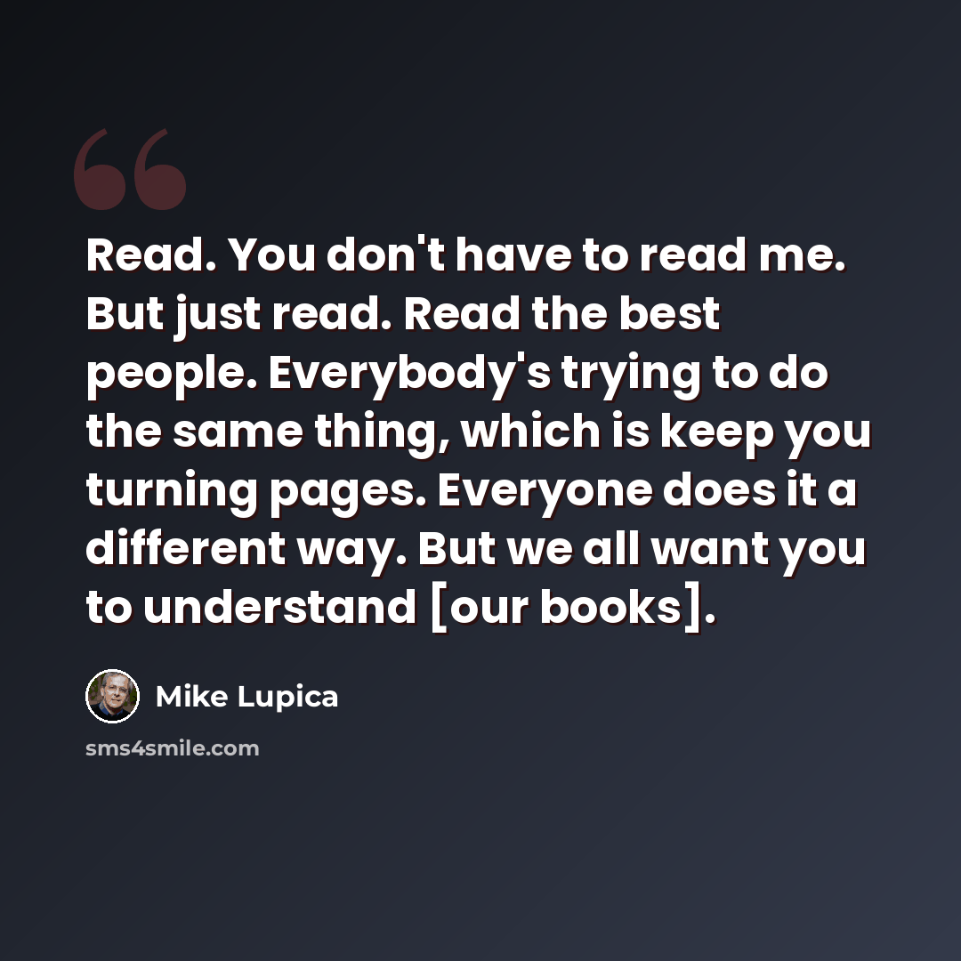 “Read. You don't have to read me. But just read. Read the best people. Everybody's trying to do the same thing, which is keep you turning pages. Everyone does it a different way. But we all want you to understand [our books].” quote by Mike Lupica