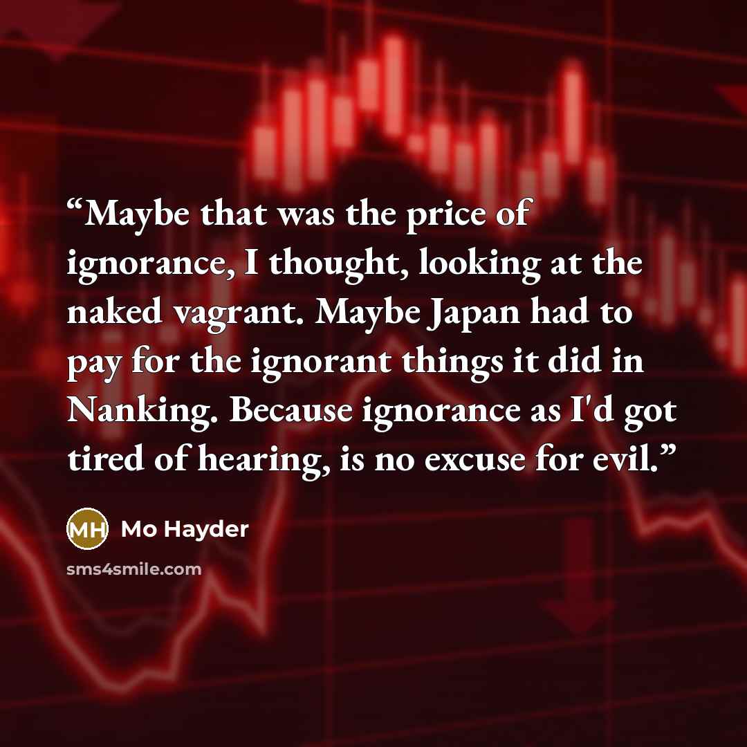 “Maybe that was the price of ignorance, I thought, looking at the naked vagrant. Maybe Japan had to pay for the ignorant things it did in Nanking. Because ignorance as I'd got tired of hearing, is no excuse for evil.” quote by Mo Hayder