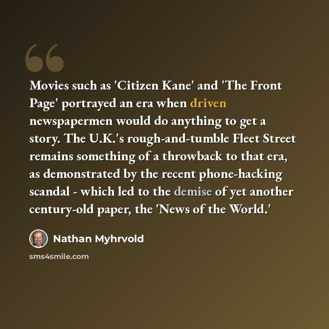 “Movies such as 'Citizen Kane' and 'The Front Page' portrayed an era when driven newspapermen would do anything to get a story. The U.K.'s rough-and-tumble Fleet Street remains something of a throwback to that era, as demonstrated by the recent phone-hacking scandal - which led to the demise of yet…” quote by Nathan Myhrvold