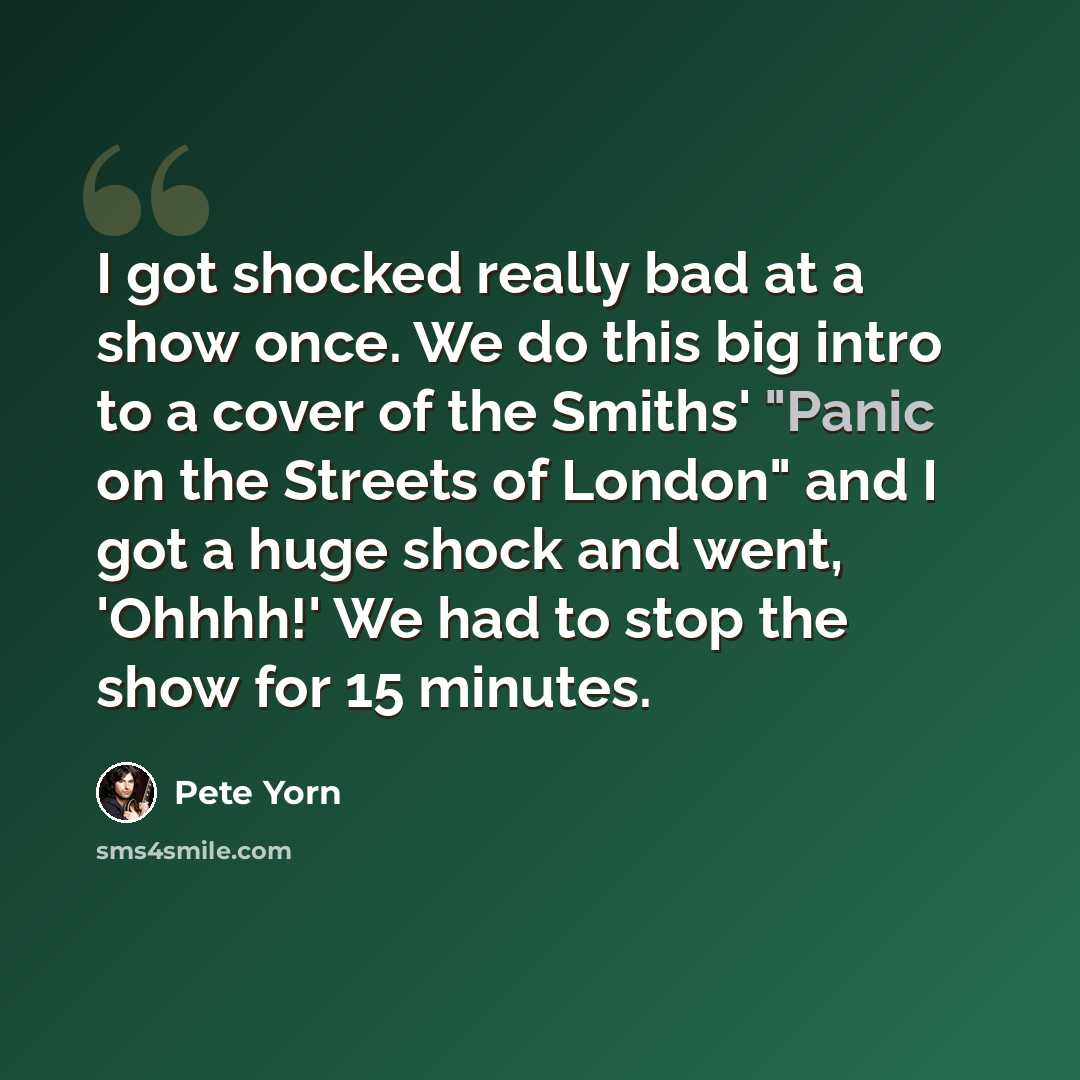 “I got shocked really bad at a show once. We do this big intro to a cover of the Smiths' "Panic on the Streets of London" and I got a huge shock and went, 'Ohhhh!' We had to stop the show for 15 minutes.” quote by Pete Yorn