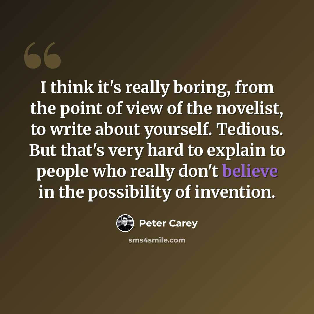 “I think it's really boring, from the point of view of the novelist, to write about yourself. Tedious. But that's very hard to explain to people who really don't believe in the possibility of invention.” quote by Peter Carey