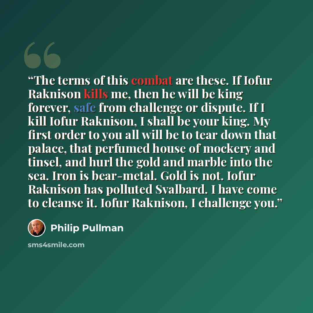 “The terms of this combat are these. If Iofur Raknison kills me, then he will be king forever, safe from challenge or dispute. If I kill Iofur Raknison, I shall be your king. My first order to you all will be to tear down that palace, that perfumed house of mockery and tinsel, and hurl the gold and…” quote by Philip Pullman