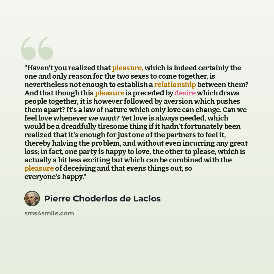 “Haven't you realized that pleasure, which is indeed certainly the one and only reason for the two sexes to come together, is nevertheless not enough to establish a relationship between them? And that though this pleasure is preceded by desire which draws people together, it is however followed by…” quote by Pierre Choderlos de Laclos
