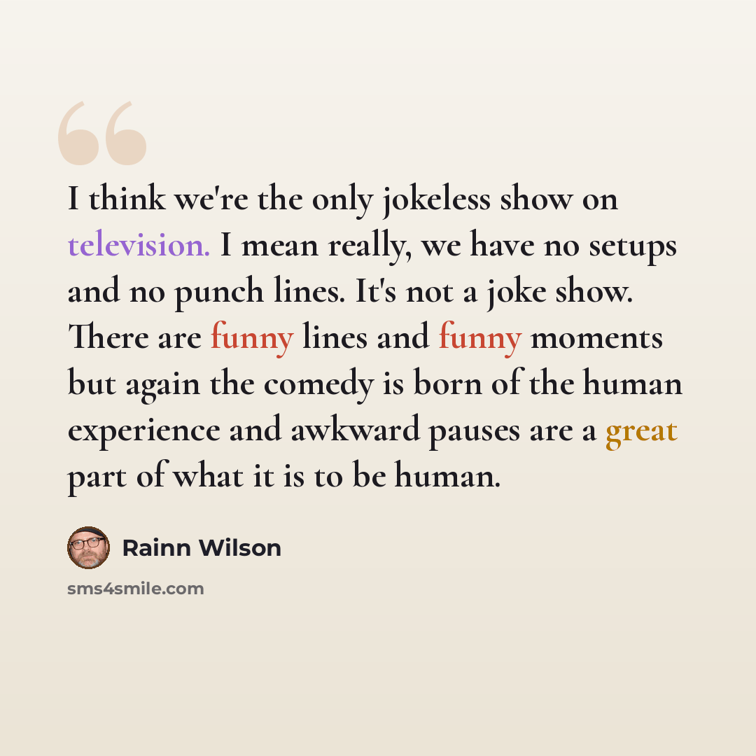“I think we're the only jokeless show on television. I mean really, we have no setups and no punch lines. It's not a joke show. There are funny lines and funny moments but again the comedy is born of the human experience and awkward pauses are a great part of what it is to be human.” quote by Rainn Wilson