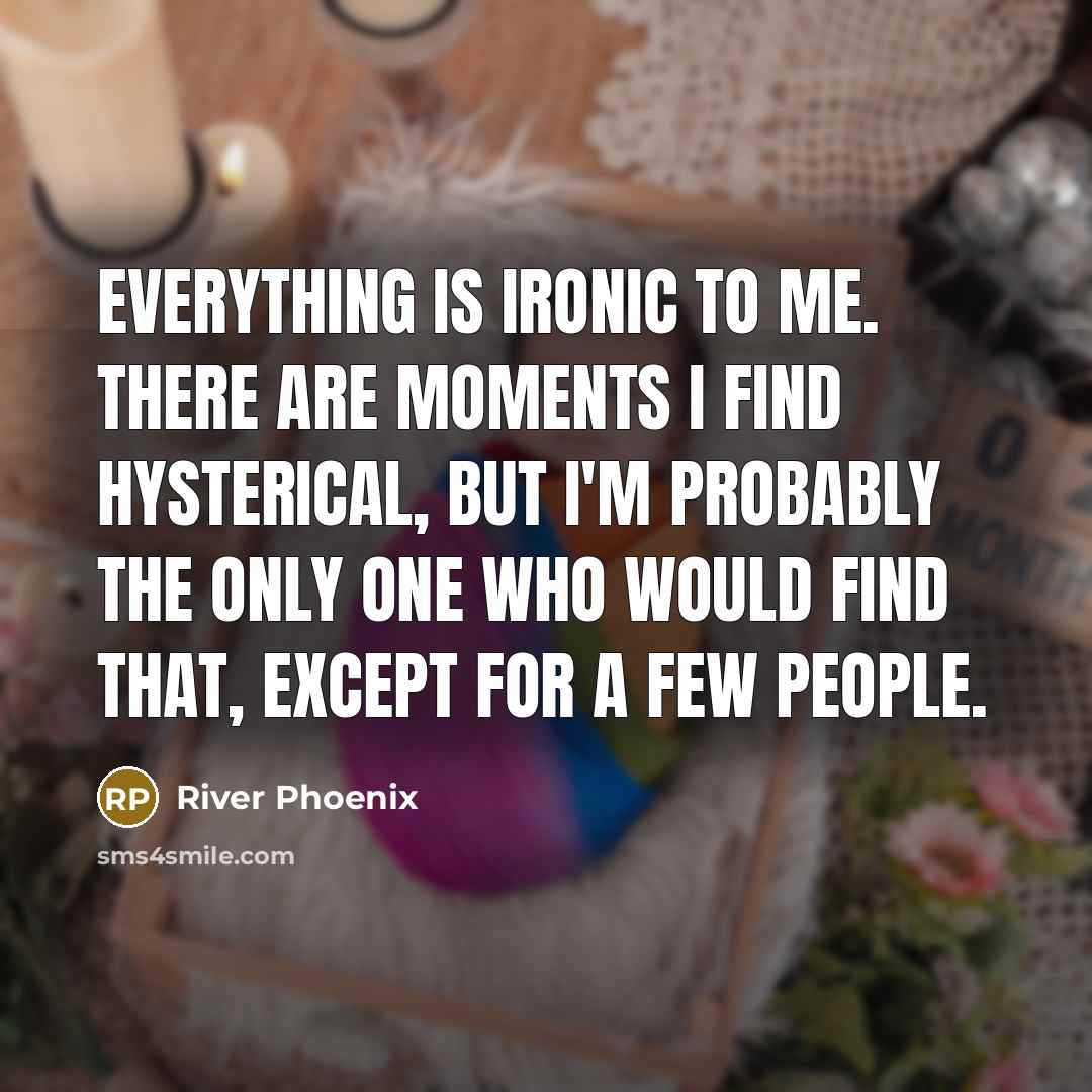 “Everything is ironic to me. There are moments I find hysterical, but I'm probably the only one who would find that, except for a few people.” quote by River Phoenix