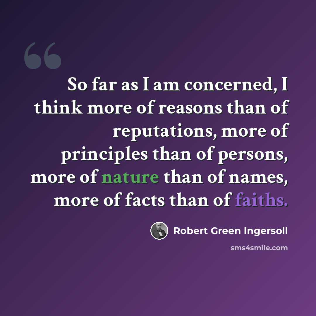 “So far as I am concerned, I think more of reasons than of reputations, more of principles than of persons, more of nature than of names, more of facts than of faiths.” quote by Robert Green Ingersoll