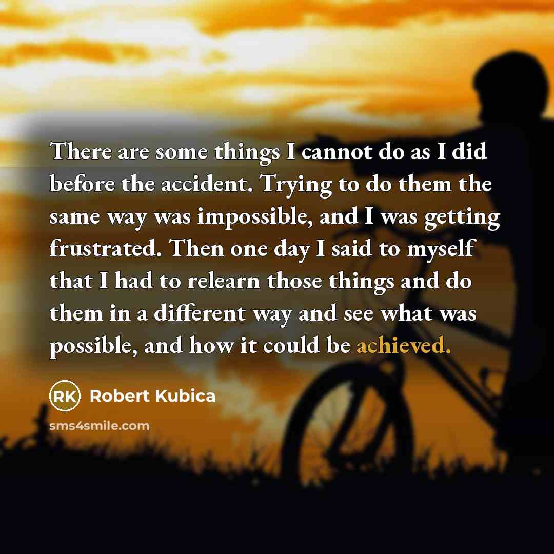 “There are some things I cannot do as I did before the accident. Trying to do them the same way was impossible, and I was getting frustrated. Then one day I said to myself that I had to relearn those things and do them in a different way and see what was possible, and how it could be achieved.” quote by Robert Kubica