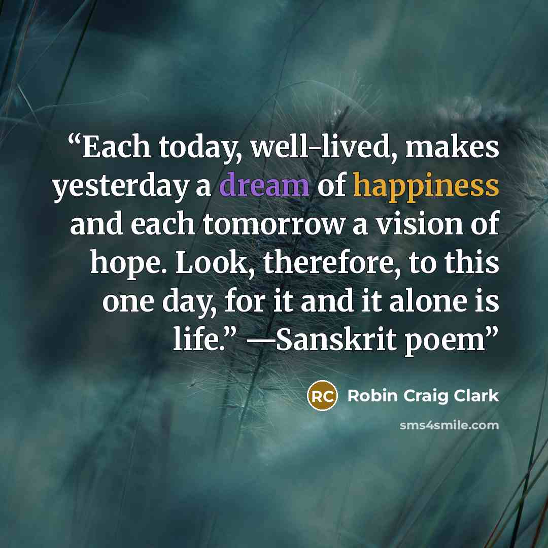 “Each today, well-lived, makes yesterday a dream of happiness and each tomorrow a vision of hope. Look, therefore, to this one day, for it and it alone is life.” —Sanskrit poem” quote by Robin Craig Clark