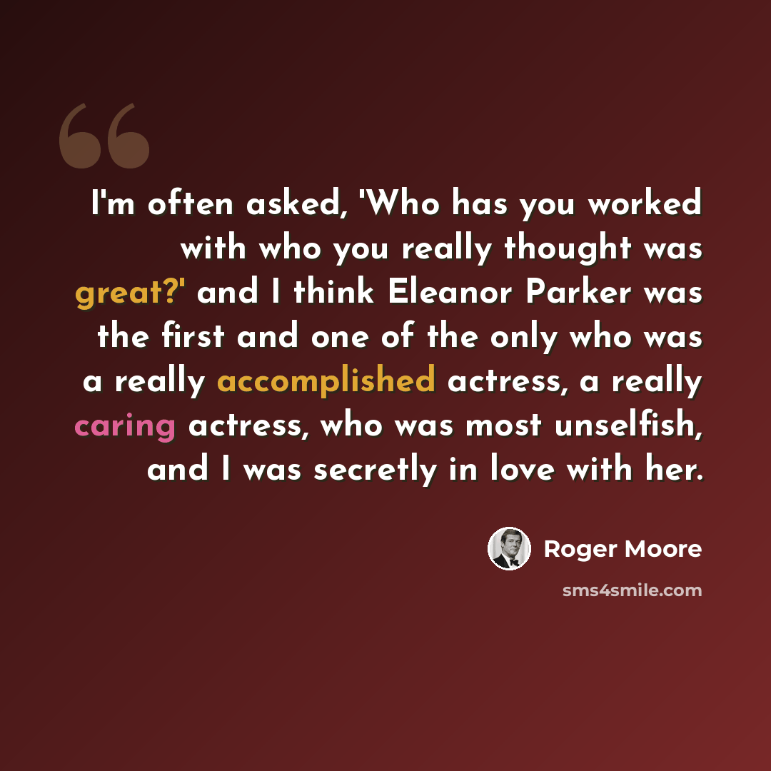 “I'm often asked, 'Who has you worked with who you really thought was great?' and I think Eleanor Parker was the first and one of the only who was a really accomplished actress, a really caring actress, who was most unselfish, and I was secretly in love with her.” quote by Roger Moore