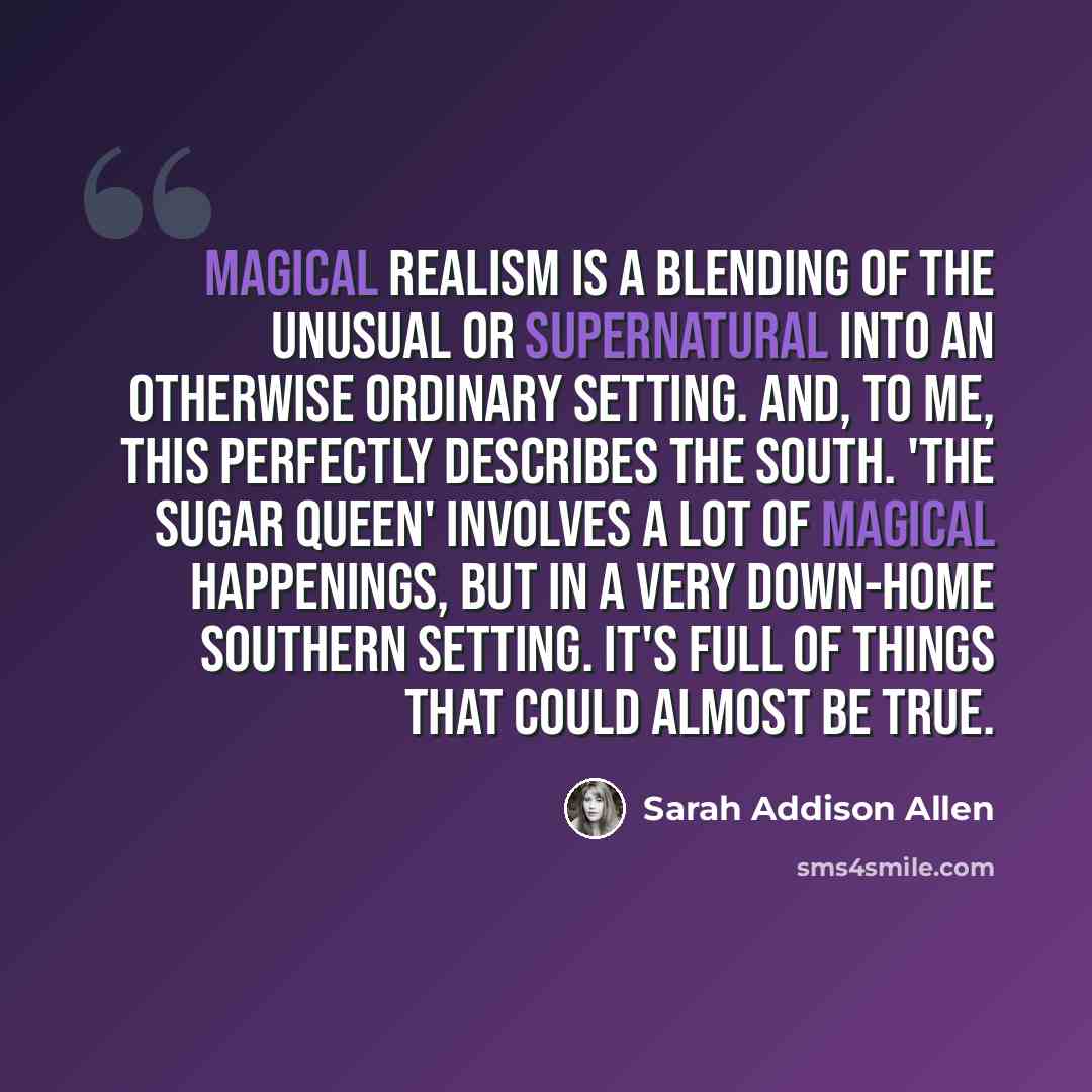 “Magical realism is a blending of the unusual or supernatural into an otherwise ordinary setting. And, to me, this perfectly describes the South. 'The Sugar Queen' involves a lot of magical happenings, but in a very down-home Southern setting. It's full of things that could almost be true.” quote by Sarah Addison Allen