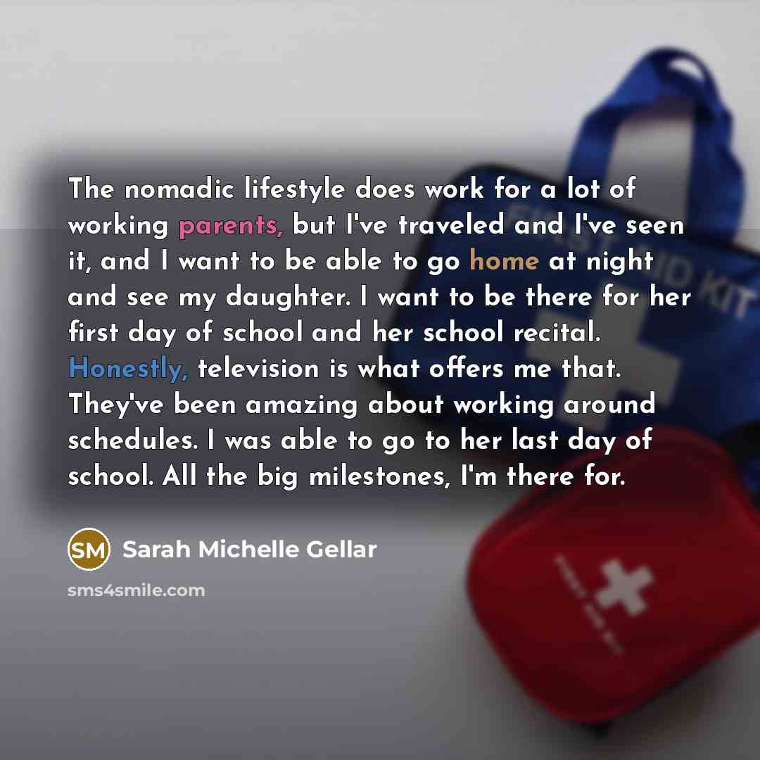 “The nomadic lifestyle does work for a lot of working parents, but I've traveled and I've seen it, and I want to be able to go home at night and see my daughter. I want to be there for her first day of school and her school recital. Honestly, television is what offers me that. They've been amazing…” quote by Sarah Michelle Gellar