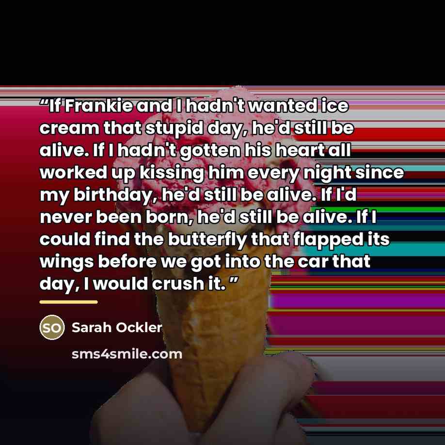 “If Frankie and I hadn't wanted ice cream that stupid day, he'd still be alive. If I hadn't gotten his heart all worked up kissing him every night since my birthday, he'd still be alive. If I'd never been born, he'd still be alive. If I could find the butterfly that flapped its wings before we got…” quote by Sarah Ockler