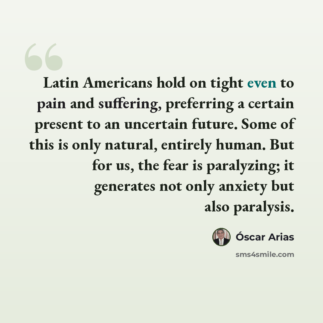 “Latin Americans hold on tight even to pain and suffering, preferring a certain present to an uncertain future. Some of this is only natural, entirely human. But for us, the fear is paralyzing; it generates not only anxiety but also paralysis.” quote by Óscar Arias